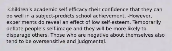 -Children's academic self-efficacy-their confidence that they can do well in a subject-predicts school achievement. -However, experiments do reveal an effect of low self-esteem. Temporarily deflate people's self-image and they will be more likely to disparage others. Those who are negative about themselves also tend to be oversensitive and judgmental.