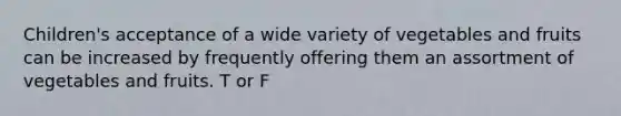 Children's acceptance of a wide variety of vegetables and fruits can be increased by frequently offering them an assortment of vegetables and fruits. T or F