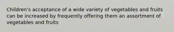 Children's acceptance of a wide variety of vegetables and fruits can be increased by frequently offering them an assortment of vegetables and fruits