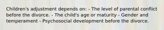 Children's adjustment depends on: - The level of parental conflict before the divorce. - The child's age or maturity - Gender and temperament - Psychosocial development before the divorce.