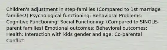 Children's adjustment in step-families (Compared to 1st marriage families!) Psychological functioning: Behavioral Problems: Cognitive Functioning: Social Functioning: (Compared to SINGLE-parent families) Emotional outcomes: Behavioral outcomes: Health: Interaction with kids gender and age: Co-parental Conflict: