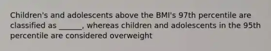 Children's and adolescents above the BMI's 97th percentile are classified as ______, whereas children and adolescents in the 95th percentile are considered overweight