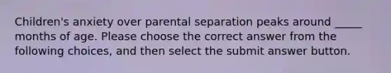 Children's anxiety over parental separation peaks around _____ months of age. Please choose the correct answer from the following choices, and then select the submit answer button.