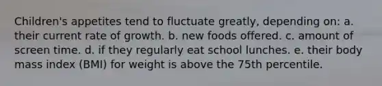 Children's appetites tend to fluctuate greatly, depending on: a. their current rate of growth. b. new foods offered. c. amount of screen time. d. if they regularly eat school lunches. e. their body mass index (BMI) for weight is above the 75th percentile.