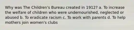 Why was The Children's Bureau created in 1912? a. To increase the welfare of children who were undernourished, neglected or abused b. To eradicate racism c. To work with parents d. To help mothers join women's clubs