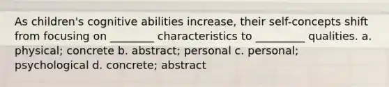 As children's cognitive abilities increase, their self-concepts shift from focusing on ________ characteristics to _________ qualities. a. physical; concrete b. abstract; personal c. personal; psychological d. concrete; abstract