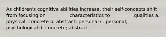 As children's cognitive abilities increase, their self-concepts shift from focusing on _________ characteristics to _________ qualities a. physical; concrete b. abstract; personal c. personal; psychological d. concrete; abstract