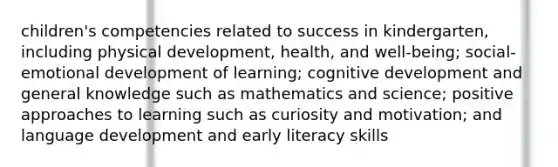 children's competencies related to success in kindergarten, including physical development, health, and well-being; social-emotional development of learning; cognitive development and general knowledge such as mathematics and science; positive approaches to learning such as curiosity and motivation; and language development and early literacy skills