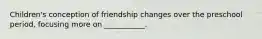 Children's conception of friendship changes over the preschool period, focusing more on ___________.