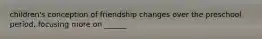 children's conception of friendship changes over the preschool period, focusing more on ______