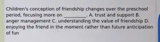 Children's conception of friendship changes over the preschool period, focusing more on __________. A. trust and support B. anger management C. understanding the value of friendship D. enjoying the friend in the moment rather than future anticipation of fun