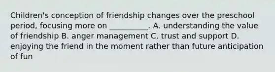 Children's conception of friendship changes over the preschool period, focusing more on __________. A. understanding the value of friendship B. anger management C. trust and support D. enjoying the friend in the moment rather than future anticipation of fun