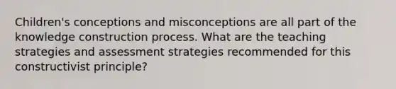 Children's conceptions and misconceptions are all part of the knowledge construction process. What are the teaching strategies and assessment strategies recommended for this constructivist principle?