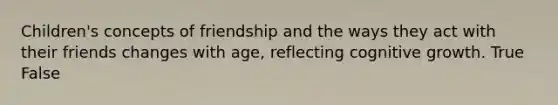 Children's concepts of friendship and the ways they act with their friends changes with age, reflecting cognitive growth. True False