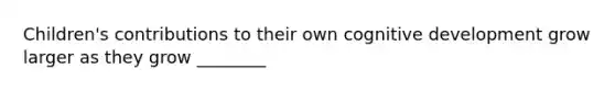 Children's contributions to their own cognitive development grow larger as they grow ________