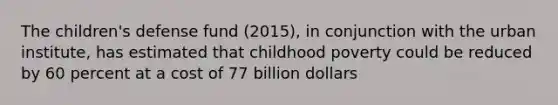 The children's defense fund (2015), in conjunction with the urban institute, has estimated that childhood poverty could be reduced by 60 percent at a cost of 77 billion dollars