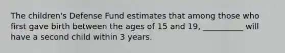 The children's Defense Fund estimates that among those who first gave birth between the ages of 15 and 19, __________ will have a second child within 3 years.