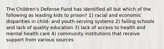 The Children's Defense Fund has identified all but which of the following as leading kids to prison? 1) racial and economic disparities in child- and youth-serving systems 2) failing schools and lack of quality education 3) lack of access to health and mental health care 4) community institutions that receive support from various sources