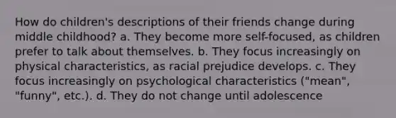 How do children's descriptions of their friends change during middle childhood? a. They become more self-focused, as children prefer to talk about themselves. b. They focus increasingly on physical characteristics, as racial prejudice develops. c. They focus increasingly on psychological characteristics ("mean", "funny", etc.). d. They do not change until adolescence