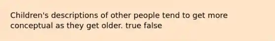 Children's descriptions of other people tend to get more conceptual as they get older. true false