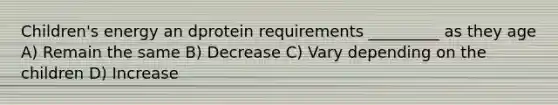 Children's energy an dprotein requirements _________ as they age A) Remain the same B) Decrease C) Vary depending on the children D) Increase