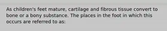 As children's feet mature, cartilage and fibrous tissue convert to bone or a bony substance. The places in the foot in which this occurs are referred to as: