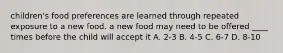 children's food preferences are learned through repeated exposure to a new food. a new food may need to be offered ____ times before the child will accept it A. 2-3 B. 4-5 C. 6-7 D. 8-10