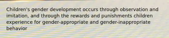 Children's gender development occurs through observation and imitation, and through the rewards and punishments children experience for gender-appropriate and gender-inappropriate behavior