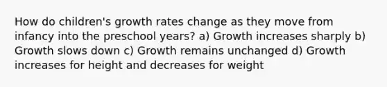 How do children's growth rates change as they move from infancy into the preschool years? a) Growth increases sharply b) Growth slows down c) Growth remains unchanged d) Growth increases for height and decreases for weight