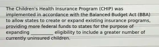 The Children's Health Insurance Program (CHIP) was implemented in accordance with the Balanced Budget Act (BBA) to allow states to create or expand existing insurance programs, providing more federal funds to states for the purpose of expanding __________ eligibility to include a greater number of currently uninsured children.