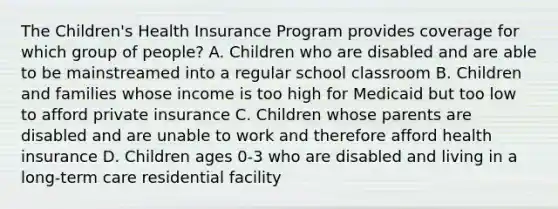 The Children's Health Insurance Program provides coverage for which group of people? A. Children who are disabled and are able to be mainstreamed into a regular school classroom B. Children and families whose income is too high for Medicaid but too low to afford private insurance C. Children whose parents are disabled and are unable to work and therefore afford health insurance D. Children ages 0-3 who are disabled and living in a long-term care residential facility