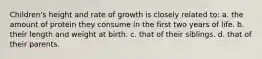 Children's height and rate of growth is closely related to: a. the amount of protein they consume in the first two years of life. b. their length and weight at birth. c. that of their siblings. d. that of their parents.