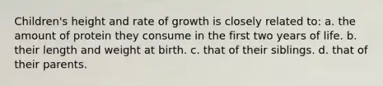 Children's height and rate of growth is closely related to: a. the amount of protein they consume in the first two years of life. b. their length and weight at birth. c. that of their siblings. d. that of their parents.