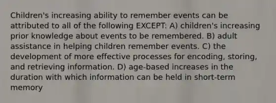 Children's increasing ability to remember events can be attributed to all of the following EXCEPT: A) children's increasing prior knowledge about events to be remembered. B) adult assistance in helping children remember events. C) the development of more effective processes for encoding, storing, and retrieving information. D) age-based increases in the duration with which information can be held in short-term memory