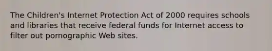 The Children's Internet Protection Act of 2000 requires schools and libraries that receive federal funds for Internet access to filter out pornographic Web sites.