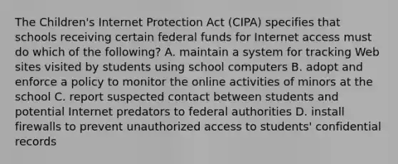 The Children's Internet Protection Act (CIPA) specifies that schools receiving certain <a href='https://www.questionai.com/knowledge/kfLVB0NuSS-federal-funds' class='anchor-knowledge'>federal funds</a> for Internet access must do which of the following? A. maintain a system for tracking Web sites visited by students using school computers B. adopt and enforce a policy to monitor the online activities of minors at the school C. report suspected contact between students and potential Internet predators to federal authorities D. install firewalls to prevent unauthorized access to students' confidential records