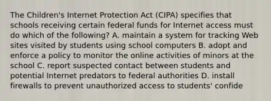 The Children's Internet Protection Act (CIPA) specifies that schools receiving certain federal funds for Internet access must do which of the following? A. maintain a system for tracking Web sites visited by students using school computers B. adopt and enforce a policy to monitor the online activities of minors at the school C. report suspected contact between students and potential Internet predators to federal authorities D. install firewalls to prevent unauthorized access to students' confide