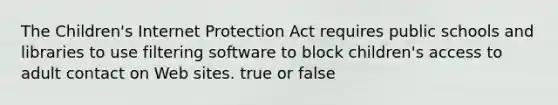 The Children's Internet Protection Act requires public schools and libraries to use filtering software to block children's access to adult contact on Web sites. true or false