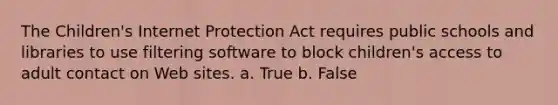 ​The Children's Internet Protection Act requires public schools and libraries to use filtering software to block children's access to adult contact on Web sites. a. True b. False