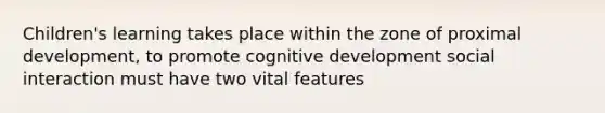 Children's learning takes place within the zone of proximal development, to promote cognitive development social interaction must have two vital features