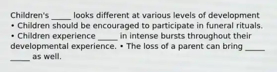 Children's _____ looks different at various levels of development • Children should be encouraged to participate in funeral rituals. • Children experience _____ in intense bursts throughout their developmental experience. • The loss of a parent can bring _____ _____ as well.