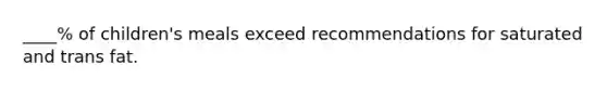 ____% of children's meals exceed recommendations for saturated and trans fat.