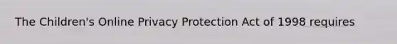 The Children's Online Privacy Protection Act of 1998 requires