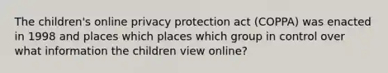 The children's online privacy protection act (COPPA) was enacted in 1998 and places which places which group in control over what information the children view online?