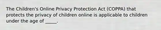 The Children's Online Privacy Protection Act (COPPA) that protects the privacy of children online is applicable to children under the age of _____.