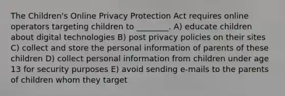 The Children's Online Privacy Protection Act requires online operators targeting children to ________. A) educate children about digital technologies B) post privacy policies on their sites C) collect and store the personal information of parents of these children D) collect personal information from children under age 13 for security purposes E) avoid sending e-mails to the parents of children whom they target