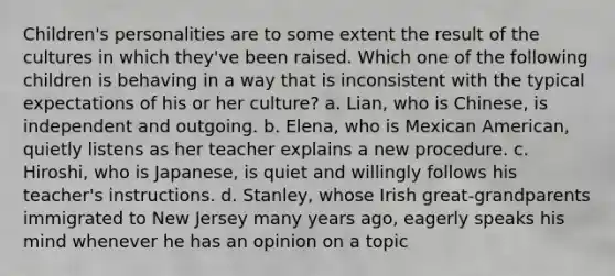 Children's personalities are to some extent the result of the cultures in which they've been raised. Which one of the following children is behaving in a way that is inconsistent with the typical expectations of his or her culture? a. Lian, who is Chinese, is independent and outgoing. b. Elena, who is Mexican American, quietly listens as her teacher explains a new procedure. c. Hiroshi, who is Japanese, is quiet and willingly follows his teacher's instructions. d. Stanley, whose Irish great-grandparents immigrated to New Jersey many years ago, eagerly speaks his mind whenever he has an opinion on a topic