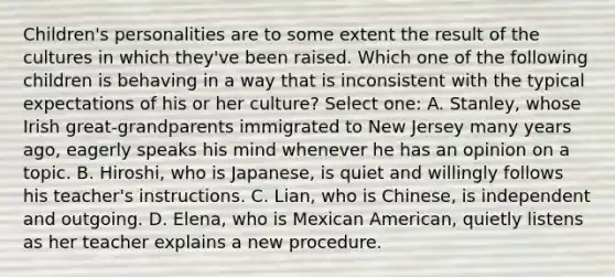 Children's personalities are to some extent the result of the cultures in which they've been raised. Which one of the following children is behaving in a way that is inconsistent with the typical expectations of his or her culture? Select one: A. Stanley, whose Irish great-grandparents immigrated to New Jersey many years ago, eagerly speaks his mind whenever he has an opinion on a topic. B. Hiroshi, who is Japanese, is quiet and willingly follows his teacher's instructions. C. Lian, who is Chinese, is independent and outgoing. D. Elena, who is Mexican American, quietly listens as her teacher explains a new procedure.