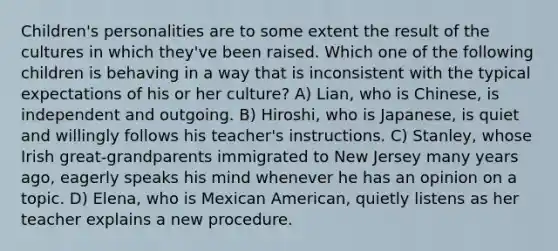 Children's personalities are to some extent the result of the cultures in which they've been raised. Which one of the following children is behaving in a way that is inconsistent with the typical expectations of his or her culture? A) Lian, who is Chinese, is independent and outgoing. B) Hiroshi, who is Japanese, is quiet and willingly follows his teacher's instructions. C) Stanley, whose Irish great-grandparents immigrated to New Jersey many years ago, eagerly speaks his mind whenever he has an opinion on a topic. D) Elena, who is Mexican American, quietly listens as her teacher explains a new procedure.