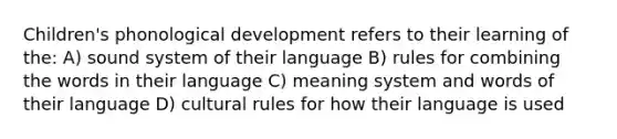 Children's phonological development refers to their learning of the: A) sound system of their language B) rules for combining the words in their language C) meaning system and words of their language D) cultural rules for how their language is used